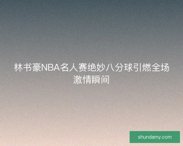 林书豪NBA名人赛绝妙八分球引燃全场激情瞬间