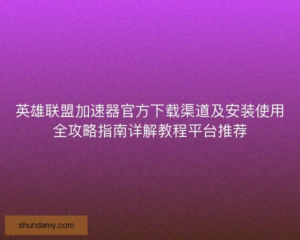 英雄联盟加速器官方下载渠道及安装使用全攻略指南详解教程平台推荐
