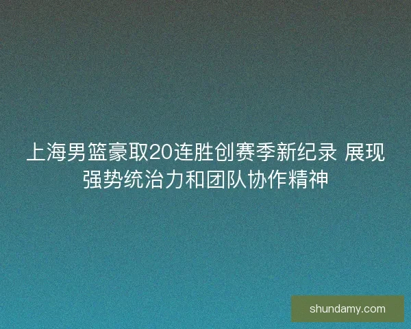 上海男篮豪取20连胜创赛季新纪录 展现强势统治力和团队协作精神