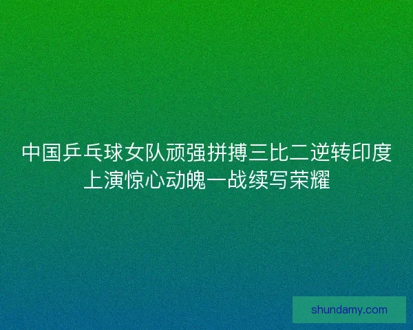 中国乒乓球女队顽强拼搏三比二逆转印度上演惊心动魄一战续写荣耀