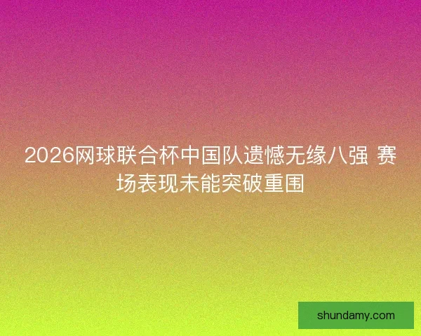 2026网球联合杯中国队遗憾无缘八强 赛场表现未能突破重围